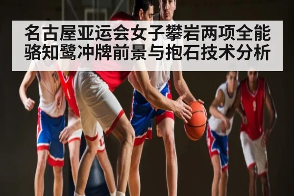 名古屋亚运会女子攀岩两项全能骆知鹭冲牌前景与抱石技术分析