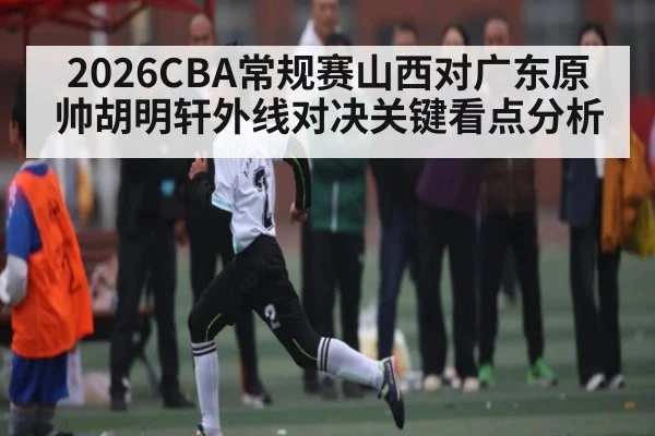 2026CBA常规赛山西对广东原帅胡明轩外线对决关键看点分析